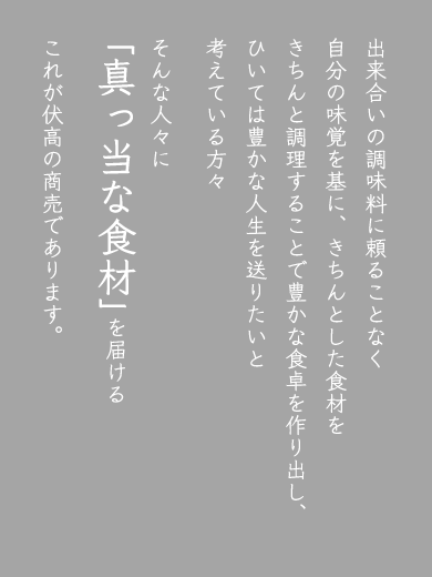 出来合いの調味料に頼ることなく、自分の味覚を基に、きちんとした食材をきちんと調理することで豊かな食卓を作り出し、ひいては豊かな人生を送りたいと考えている方々、そんな人々に「真っ当な食材」を届ける。これが伏高の商売です。